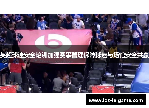 英超球迷安全培训加强赛事管理保障球迷与场馆安全共赢 英超球迷安全培训加强赛事管理保障球迷与场馆安全共赢