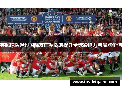 英超球队通过国际友谊赛战略提升全球影响力与品牌价值 英超球队通过国际友谊赛战略提升全球影响力与品牌价值