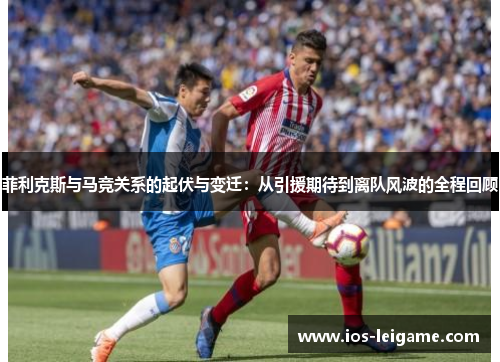 菲利克斯与马竞关系的起伏与变迁：从引援期待到离队风波的全程回顾