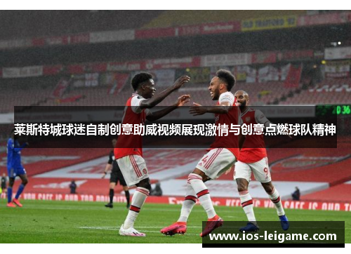 莱斯特城球迷自制创意助威视频展现激情与创意点燃球队精神 莱斯特城球迷自制创意助威视频展现激情与创意点燃球队精神