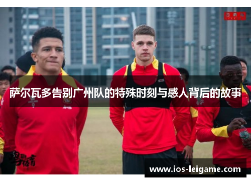 萨尔瓦多告别广州队的特殊时刻与感人背后的故事 萨尔瓦多告别广州队的特殊时刻与感人背后的故事