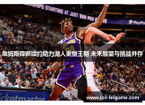 詹姆斯降薪续约助力湖人重塑王朝 未来展望与挑战并存 詹姆斯降薪续约助力湖人重塑王朝 未来展望与挑战并存