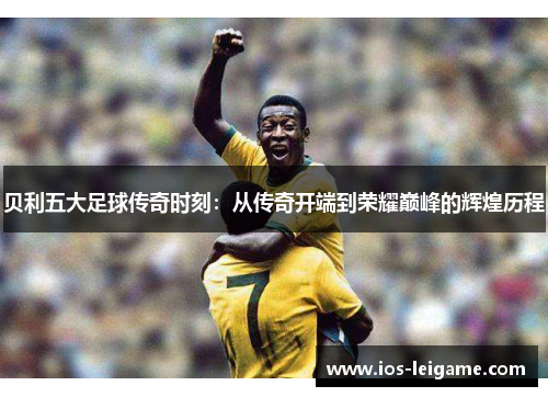 贝利五大足球传奇时刻:从传奇开端到荣耀巅峰的辉煌历程 贝利五大足球传奇时刻:从传奇开端到荣耀巅峰的辉煌历程
