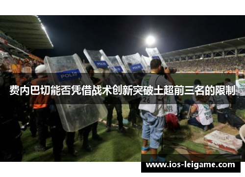 费内巴切能否凭借战术创新突破土超前三名的限制 费内巴切能否凭借战术创新突破土超前三名的限制