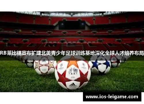 RB莱比锡宣布扩建北美青少年足球训练基地深化全球人才培养布局 RB莱比锡宣布扩建北美青少年足球训练基地深化全球人才培养布局