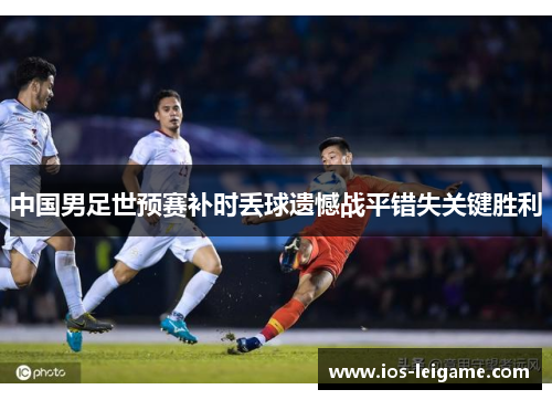 中国男足世预赛补时丢球遗憾战平错失关键胜利 中国男足世预赛补时丢球遗憾战平错失关键胜利