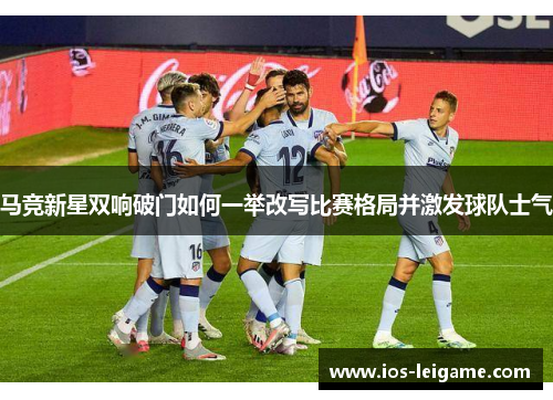 马竞新星双响破门如何一举改写比赛格局并激发球队士气 马竞新星双响破门如何一举改写比赛格局并激发球队士气