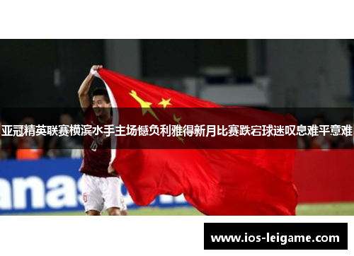 亚冠精英联赛横滨水手主场憾负利雅得新月比赛跌宕球迷叹息难平意难 亚冠精英联赛横滨水手主场憾负利雅得新月比赛跌宕球迷叹息难平意难